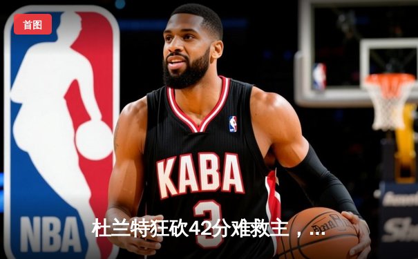 杜兰特狂砍42分难救主，凯尔特人双探花合砍60分力擒太阳