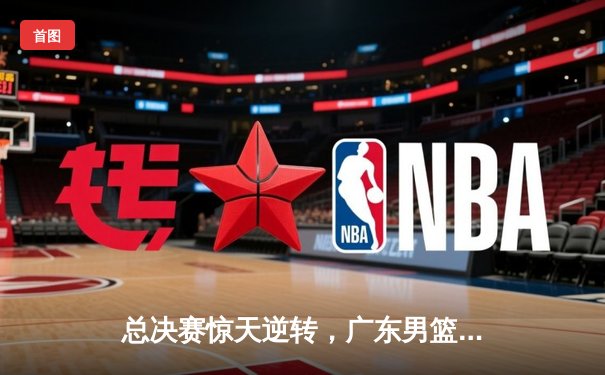 总决赛惊天逆转，广东男篮加时险胜辽宁夺队史第十二冠