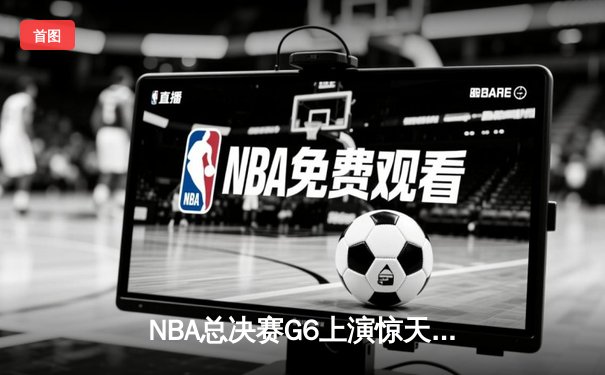 NBA总决赛G6上演惊天逆转，凯尔特人险胜勇士拖入抢七