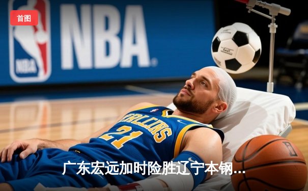 广东宏远加时险胜辽宁本钢，赵睿35分献关键三分助队夺赛点