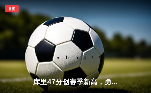 库里47分创赛季新高，勇士加时险胜国王迎三连胜